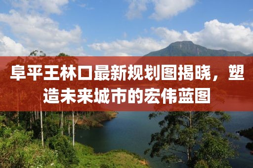 阜平王林口最新規(guī)劃圖揭曉，塑造未來城市的宏偉藍(lán)圖