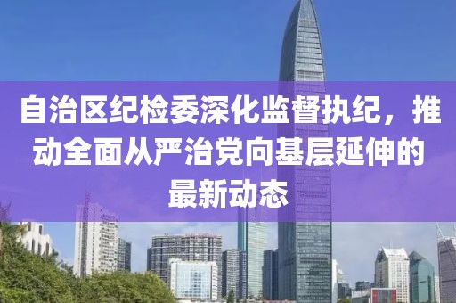 自治區(qū)紀檢委深化監(jiān)督執(zhí)紀，推動全面從嚴治黨向基層延伸的最新動態(tài)