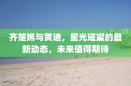 齊楚嫣與黃迪，星光璀璨的最新動態(tài)，未來值得期待