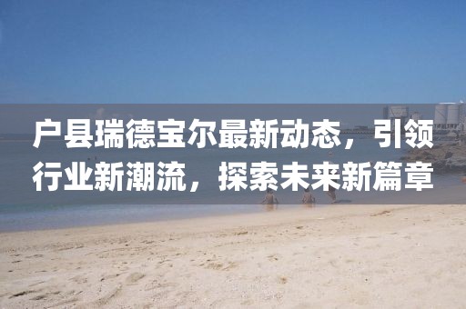 戶縣瑞德寶爾最新動(dòng)態(tài)，引領(lǐng)行業(yè)新潮流，探索未來(lái)新篇章