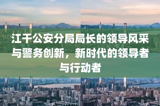 江干公安分局局長的領(lǐng)導(dǎo)風(fēng)采與警務(wù)創(chuàng)新，新時代的領(lǐng)導(dǎo)者與行動者