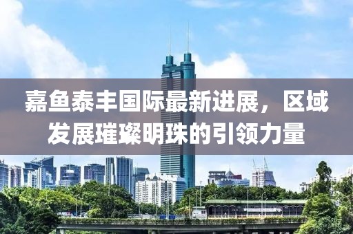 嘉魚泰豐國(guó)際最新進(jìn)展，區(qū)域發(fā)展璀璨明珠的引領(lǐng)力量