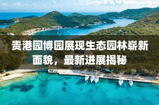 貴港園博園展現生態(tài)園林嶄新面貌，最新進展揭秘