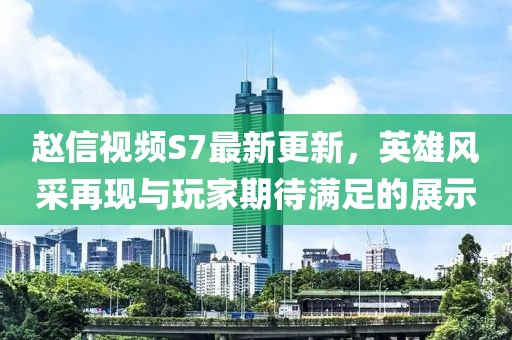 趙信視頻S7最新更新，英雄風(fēng)采再現(xiàn)與玩家期待滿足的展示
