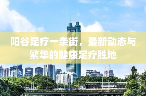 陽谷足療一條街，最新動態(tài)與繁華的健康足療勝地