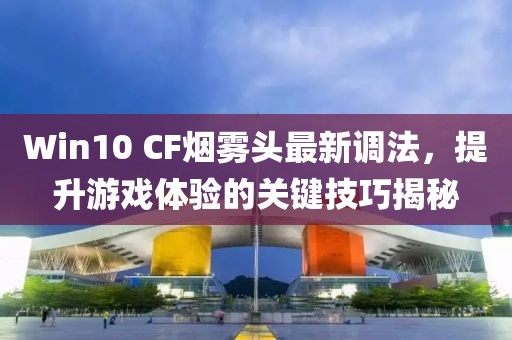Win10 CF煙霧頭最新調(diào)法，提升游戲體驗(yàn)的關(guān)鍵技巧揭秘