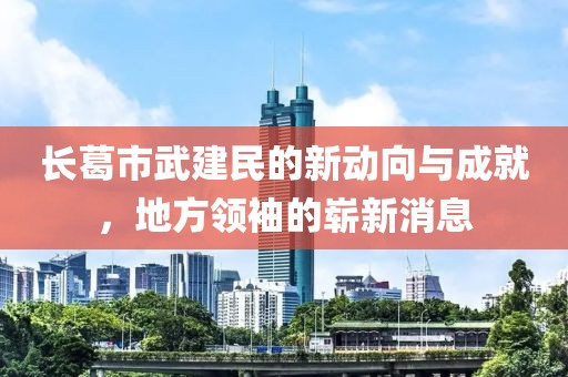 長(zhǎng)葛市武建民的新動(dòng)向與成就，地方領(lǐng)袖的嶄新消息