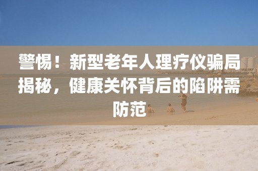 警惕！新型老年人理療儀騙局揭秘，健康關(guān)懷背后的陷阱需防范