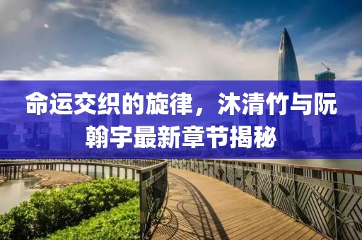 命運交織的旋律，沐清竹與阮翰宇最新章節(jié)揭秘