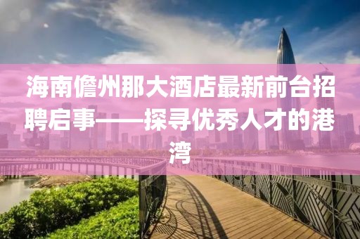 海南儋州那大酒店最新前臺招聘啟事——探尋優(yōu)秀人才的港灣