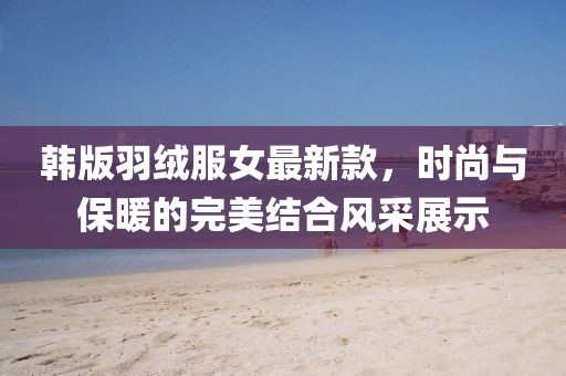 韓版羽絨服女最新款，時(shí)尚與保暖的完美結(jié)合風(fēng)采展示