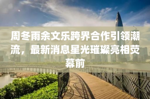 周冬雨余文樂跨界合作引領(lǐng)潮流，最新消息星光璀璨亮相熒幕前