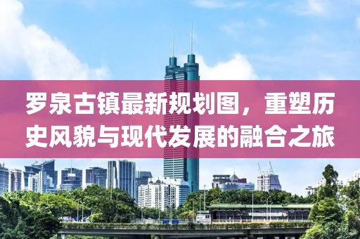 羅泉古鎮(zhèn)最新規(guī)劃圖，重塑歷史風(fēng)貌與現(xiàn)代發(fā)展的融合之旅