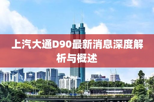 上汽大通D90最新消息深度解析與概述
