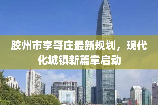 膠州市李哥莊最新規(guī)劃，現(xiàn)代化城鎮(zhèn)新篇章啟動