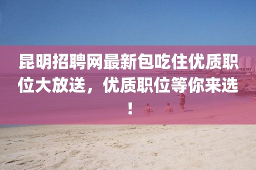 昆明招聘網(wǎng)最新包吃住優(yōu)質(zhì)職位大放送，優(yōu)質(zhì)職位等你來選！