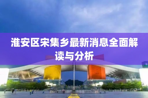 淮安區(qū)宋集鄉(xiāng)最新消息全面解讀與分析