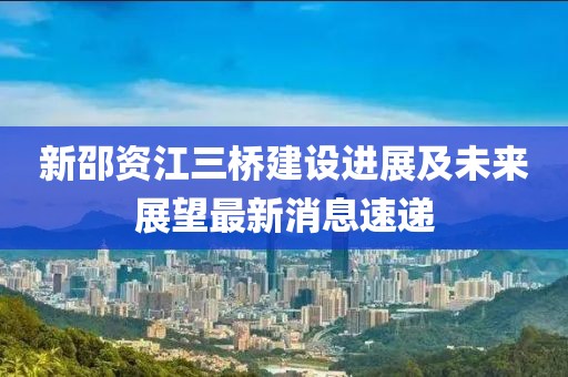 新邵資江三橋建設(shè)進(jìn)展及未來(lái)展望最新消息速遞