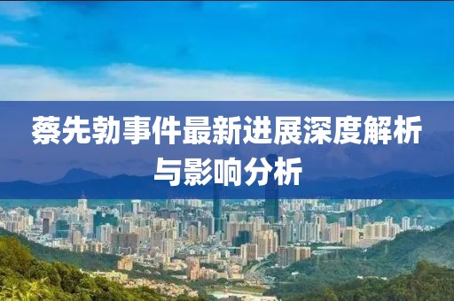 蔡先勃事件最新進(jìn)展深度解析與影響分析