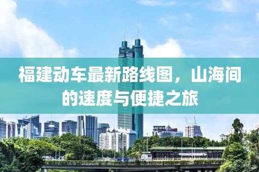福建動車最新路線圖，山海間的速度與便捷之旅