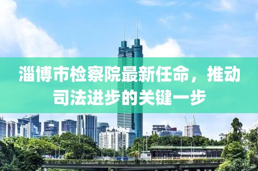 淄博市檢察院最新任命，推動司法進步的關(guān)鍵一步