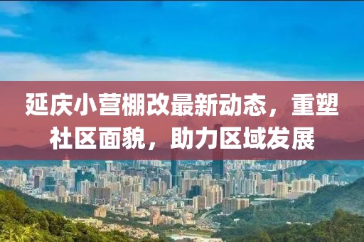 延慶小營棚改最新動態(tài)，重塑社區(qū)面貌，助力區(qū)域發(fā)展
