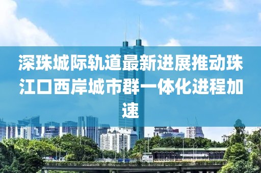 深珠城際軌道最新進展推動珠江口西岸城市群一體化進程加速