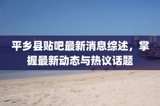 平鄉(xiāng)縣貼吧最新消息綜述，掌握最新動態(tài)與熱議話題