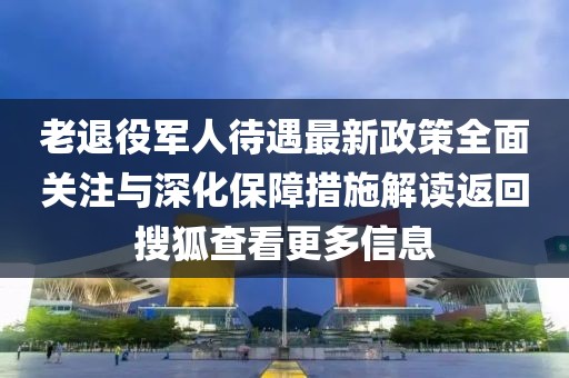 老退役軍人待遇最新政策全面關(guān)注與深化保障措施解讀返回搜狐查看更多信息