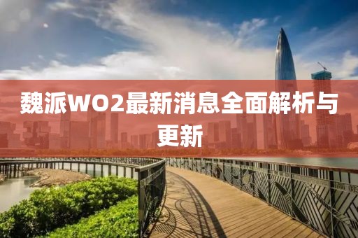 魏派WO2最新消息全面解析與更新