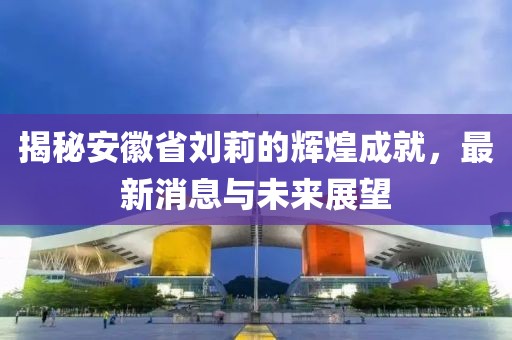 揭秘安徽省劉莉的輝煌成就，最新消息與未來展望