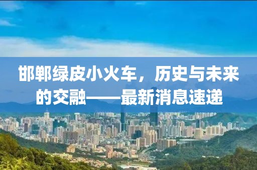 邯鄲綠皮小火車，歷史與未來的交融——最新消息速遞