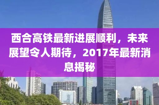 西合高鐵最新進(jìn)展順利，未來(lái)展望令人期待，2017年最新消息揭秘