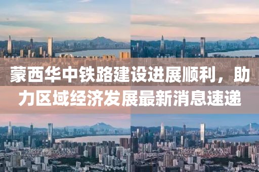蒙西華中鐵路建設(shè)進(jìn)展順利，助力區(qū)域經(jīng)濟(jì)發(fā)展最新消息速遞
