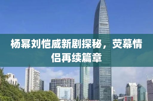 楊冪劉愷威新劇探秘，熒幕情侶再續(xù)篇章