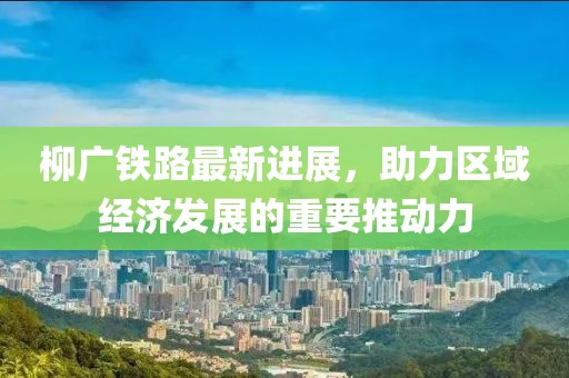 柳廣鐵路最新進展，助力區(qū)域經(jīng)濟發(fā)展的重要推動力