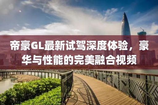 帝豪GL最新試駕深度體驗，豪華與性能的完美融合視頻
