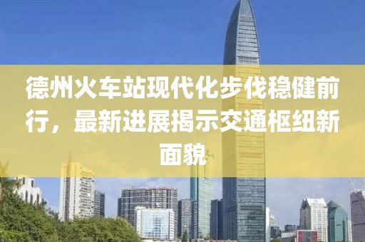 德州火車站現(xiàn)代化步伐穩(wěn)健前行，最新進(jìn)展揭示交通樞紐新面貌