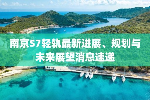 南京S7輕軌最新進展、規(guī)劃與未來展望消息速遞