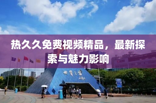 熱久久免費視頻精品，最新探索與魅力影響