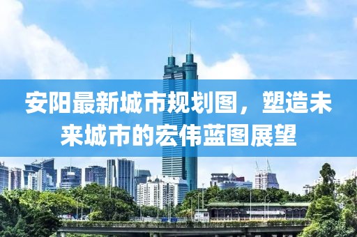 安陽(yáng)最新城市規(guī)劃圖，塑造未來(lái)城市的宏偉藍(lán)圖展望
