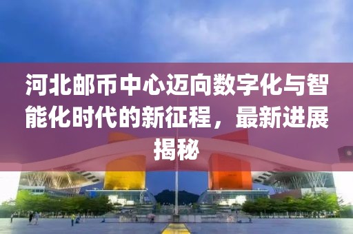 河北郵幣中心邁向數(shù)字化與智能化時(shí)代的新征程，最新進(jìn)展揭秘