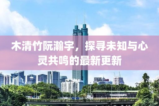 木清竹阮瀚宇，探尋未知與心靈共鳴的最新更新