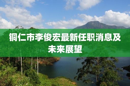 銅仁市李俊宏最新任職消息及未來展望