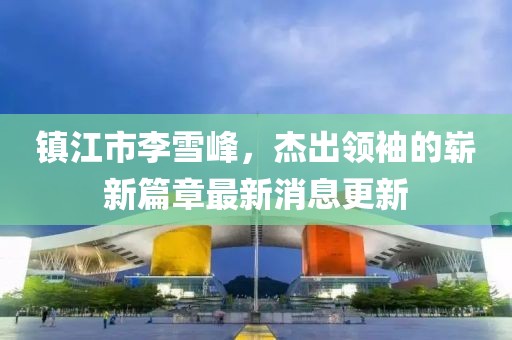 鎮(zhèn)江市李雪峰，杰出領(lǐng)袖的嶄新篇章最新消息更新
