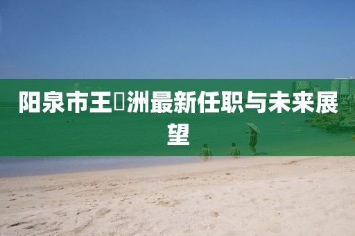 陽(yáng)泉市王湜洲最新任職與未來(lái)展望