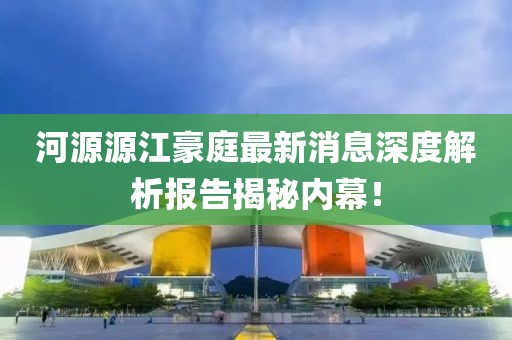 河源源江豪庭最新消息深度解析報告揭秘內幕！
