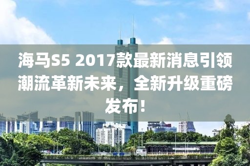 海馬S5 2017款最新消息引領(lǐng)潮流革新未來，全新升級重磅發(fā)布！
