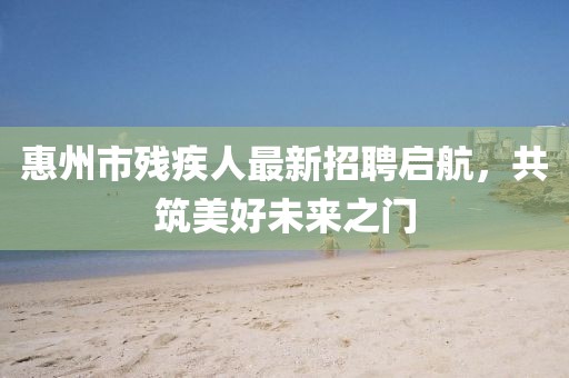 惠州市殘疾人最新招聘啟航，共筑美好未來(lái)之門