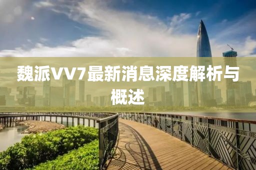 魏派VV7最新消息深度解析與概述